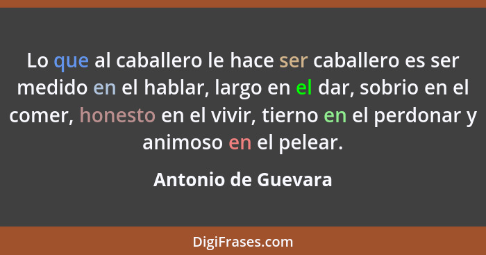 Lo que al caballero le hace ser caballero es ser medido en el hablar, largo en el dar, sobrio en el comer, honesto en el vivir, t... - Antonio de Guevara