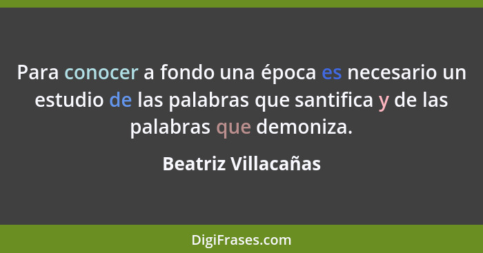 Para conocer a fondo una época es necesario un estudio de las palabras que santifica y de las palabras que demoniza.... - Beatriz Villacañas