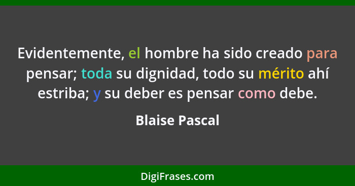 Evidentemente, el hombre ha sido creado para pensar; toda su dignidad, todo su mérito ahí estriba; y su deber es pensar como debe.... - Blaise Pascal