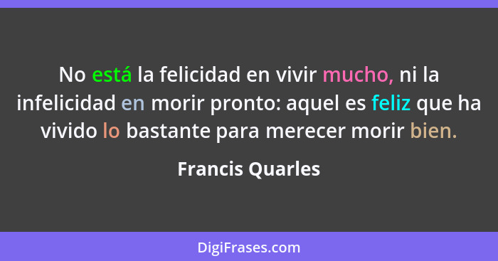 No está la felicidad en vivir mucho, ni la infelicidad en morir pronto: aquel es feliz que ha vivido lo bastante para merecer morir... - Francis Quarles