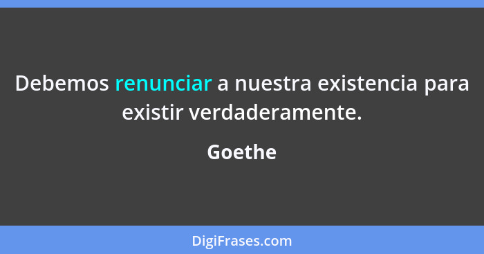 Debemos renunciar a nuestra existencia para existir verdaderamente.... - Goethe