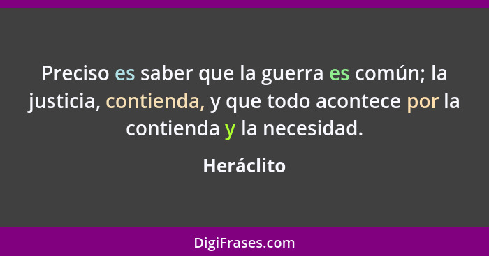 Preciso es saber que la guerra es común; la justicia, contienda, y que todo acontece por la contienda y la necesidad.... - Heráclito