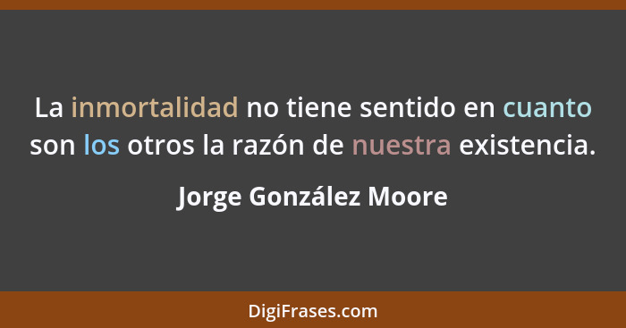 La inmortalidad no tiene sentido en cuanto son los otros la razón de nuestra existencia.... - Jorge González Moore