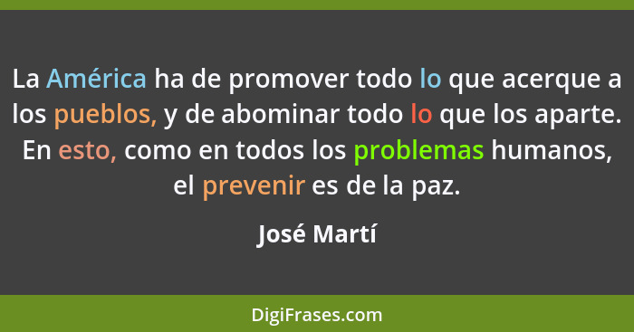 La América ha de promover todo lo que acerque a los pueblos, y de abominar todo lo que los aparte. En esto, como en todos los problemas h... - José Martí