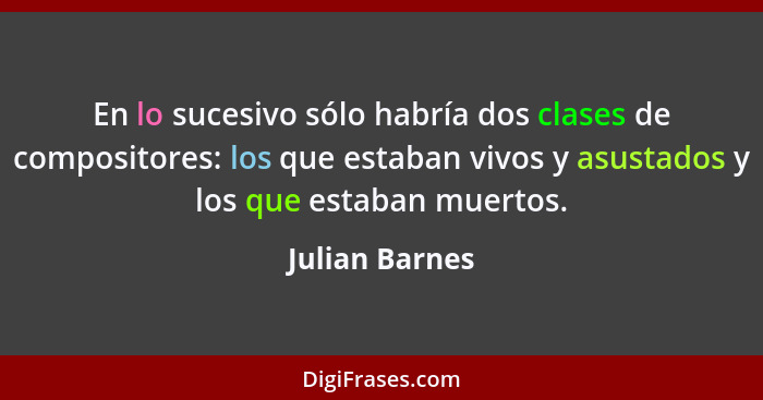 En lo sucesivo sólo habría dos clases de compositores: los que estaban vivos y asustados y los que estaban muertos.... - Julian Barnes