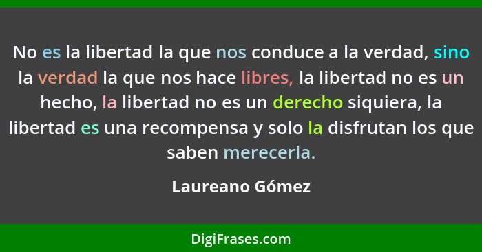 No es la libertad la que nos conduce a la verdad, sino la verdad la que nos hace libres, la libertad no es un hecho, la libertad no e... - Laureano Gómez