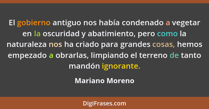 El gobierno antiguo nos había condenado a vegetar en la oscuridad y abatimiento, pero como la naturaleza nos ha criado para grandes c... - Mariano Moreno