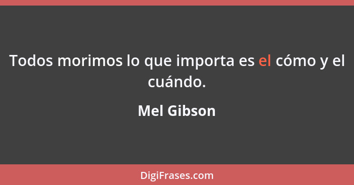 Todos morimos lo que importa es el cómo y el cuándo.... - Mel Gibson