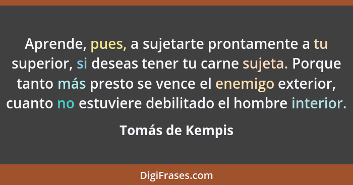 Aprende, pues, a sujetarte prontamente a tu superior, si deseas tener tu carne sujeta. Porque tanto más presto se vence el enemigo e... - Tomás de Kempis