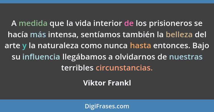 A medida que la vida interior de los prisioneros se hacía más intensa, sentíamos también la belleza del arte y la naturaleza como nunc... - Viktor Frankl