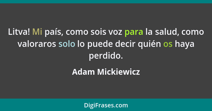 Litva! Mi país, como sois voz para la salud, como valoraros solo lo puede decir quién os haya perdido.... - Adam Mickiewicz