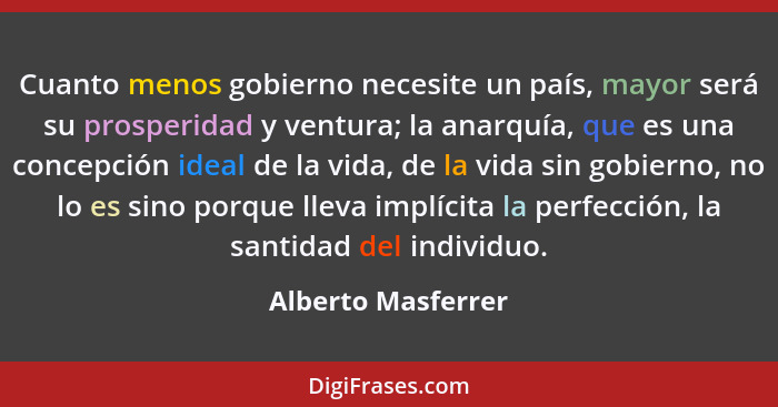 Cuanto menos gobierno necesite un país, mayor será su prosperidad y ventura; la anarquía, que es una concepción ideal de la vida,... - Alberto Masferrer