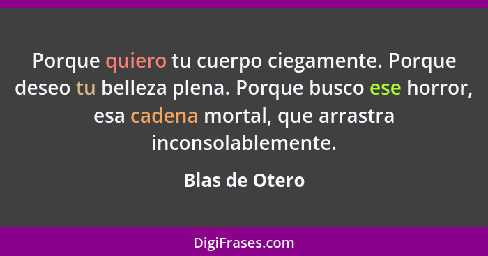 Porque quiero tu cuerpo ciegamente. Porque deseo tu belleza plena. Porque busco ese horror, esa cadena mortal, que arrastra inconsolab... - Blas de Otero