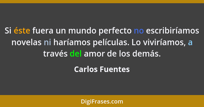Si éste fuera un mundo perfecto no escribiríamos novelas ni haríamos películas. Lo viviríamos, a través del amor de los demás.... - Carlos Fuentes
