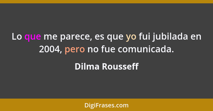 Lo que me parece, es que yo fui jubilada en 2004, pero no fue comunicada.... - Dilma Rousseff