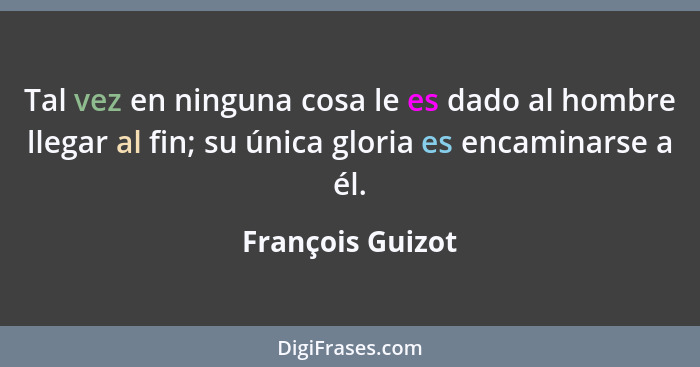Tal vez en ninguna cosa le es dado al hombre llegar al fin; su única gloria es encaminarse a él.... - François Guizot