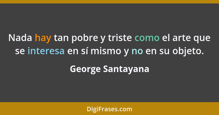 Nada hay tan pobre y triste como el arte que se interesa en sí mismo y no en su objeto.... - George Santayana