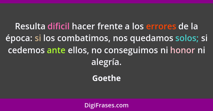 Resulta dificil hacer frente a los errores de la época: si los combatimos, nos quedamos solos; si cedemos ante ellos, no conseguimos ni honor... - Goethe