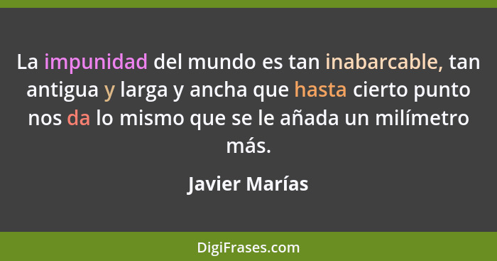 La impunidad del mundo es tan inabarcable, tan antigua y larga y ancha que hasta cierto punto nos da lo mismo que se le añada un milím... - Javier Marías