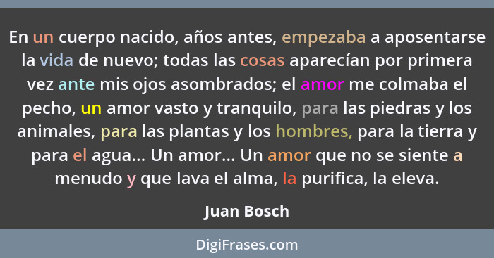 En un cuerpo nacido, años antes, empezaba a aposentarse la vida de nuevo; todas las cosas aparecían por primera vez ante mis ojos asombra... - Juan Bosch