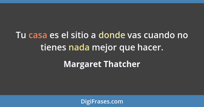 Tu casa es el sitio a donde vas cuando no tienes nada mejor que hacer.... - Margaret Thatcher