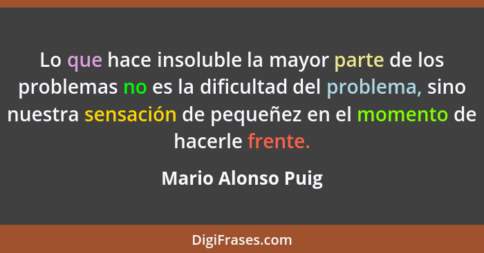 Lo que hace insoluble la mayor parte de los problemas no es la dificultad del problema, sino nuestra sensación de pequeñez en el m... - Mario Alonso Puig