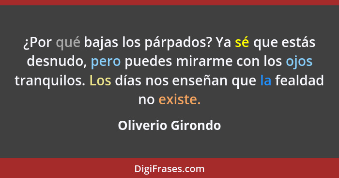 ¿Por qué bajas los párpados? Ya sé que estás desnudo, pero puedes mirarme con los ojos tranquilos. Los días nos enseñan que la feal... - Oliverio Girondo