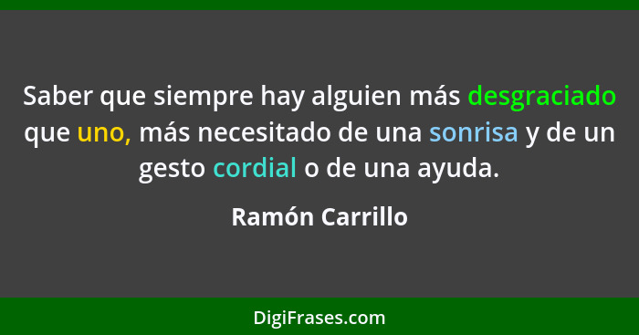 Saber que siempre hay alguien más desgraciado que uno, más necesitado de una sonrisa y de un gesto cordial o de una ayuda.... - Ramón Carrillo