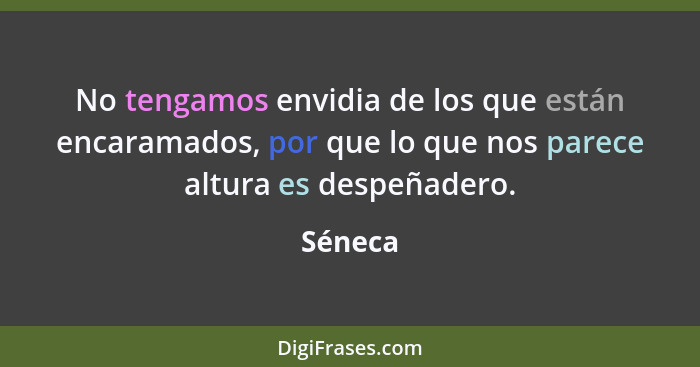 No tengamos envidia de los que están encaramados, por que lo que nos parece altura es despeñadero.... - Séneca