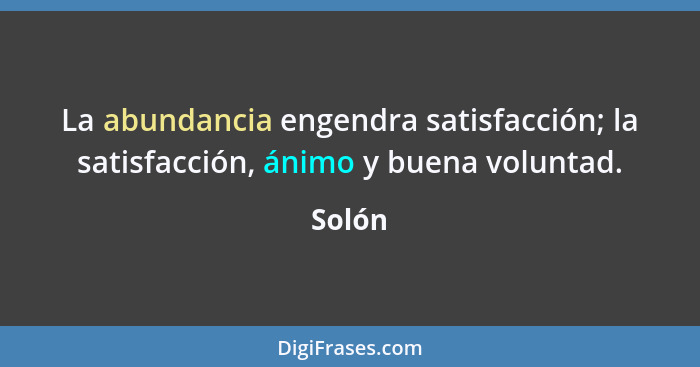 La abundancia engendra satisfacción; la satisfacción, ánimo y buena voluntad.... - Solón