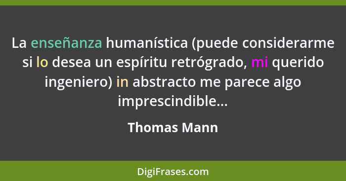 La enseñanza humanística (puede considerarme si lo desea un espíritu retrógrado, mi querido ingeniero) in abstracto me parece algo impre... - Thomas Mann