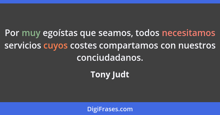 Por muy egoístas que seamos, todos necesitamos servicios cuyos costes compartamos con nuestros conciudadanos.... - Tony Judt