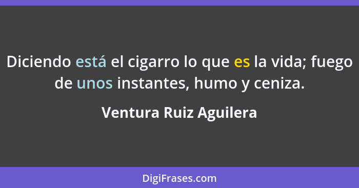 Diciendo está el cigarro lo que es la vida; fuego de unos instantes, humo y ceniza.... - Ventura Ruiz Aguilera