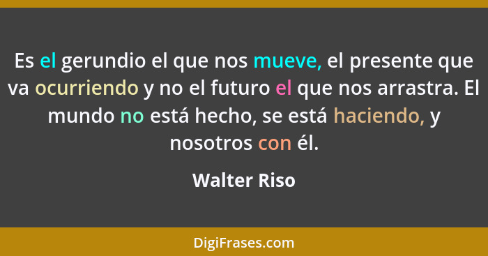 Es el gerundio el que nos mueve, el presente que va ocurriendo y no el futuro el que nos arrastra. El mundo no está hecho, se está hacie... - Walter Riso