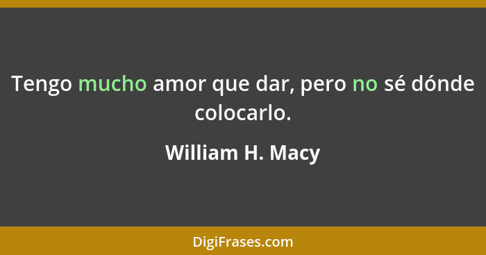 Tengo mucho amor que dar, pero no sé dónde colocarlo.... - William H. Macy