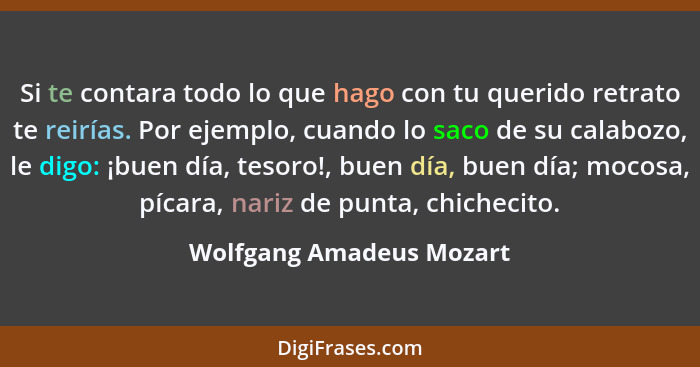 Si te contara todo lo que hago con tu querido retrato te reirías. Por ejemplo, cuando lo saco de su calabozo, le digo: ¡buen... - Wolfgang Amadeus Mozart