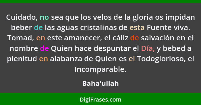 Cuidado, no sea que los velos de la gloria os impidan beber de las aguas cristalinas de esta Fuente viva. Tomad, en este amanecer, el... - Baha'ullah