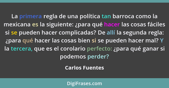 La primera regla de una política tan barroca como la mexicana es la siguiente: ¿para qué hacer las cosas fáciles si se pueden hacer c... - Carlos Fuentes