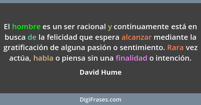 El hombre es un ser racional y continuamente está en busca de la felicidad que espera alcanzar mediante la gratificación de alguna pasión... - David Hume