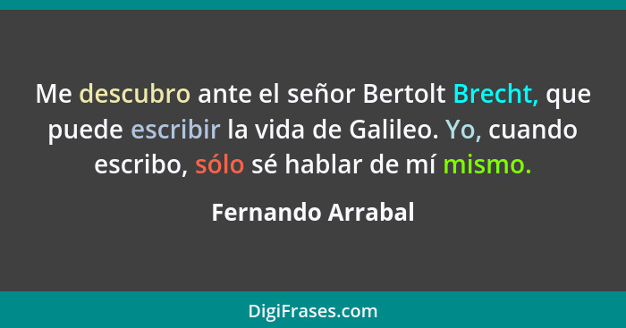 Me descubro ante el señor Bertolt Brecht, que puede escribir la vida de Galileo. Yo, cuando escribo, sólo sé hablar de mí mismo.... - Fernando Arrabal