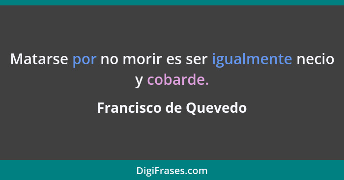 Matarse por no morir es ser igualmente necio y cobarde.... - Francisco de Quevedo