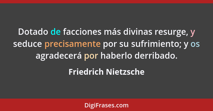 Dotado de facciones más divinas resurge, y seduce precisamente por su sufrimiento; y os agradecerá por haberlo derribado.... - Friedrich Nietzsche