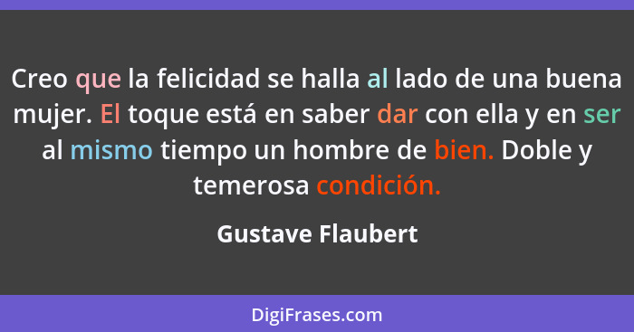 Creo que la felicidad se halla al lado de una buena mujer. El toque está en saber dar con ella y en ser al mismo tiempo un hombre d... - Gustave Flaubert