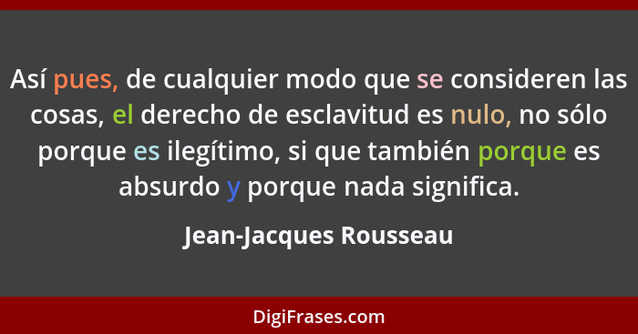 Así pues, de cualquier modo que se consideren las cosas, el derecho de esclavitud es nulo, no sólo porque es ilegítimo, si que... - Jean-Jacques Rousseau
