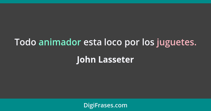 Todo animador esta loco por los juguetes.... - John Lasseter