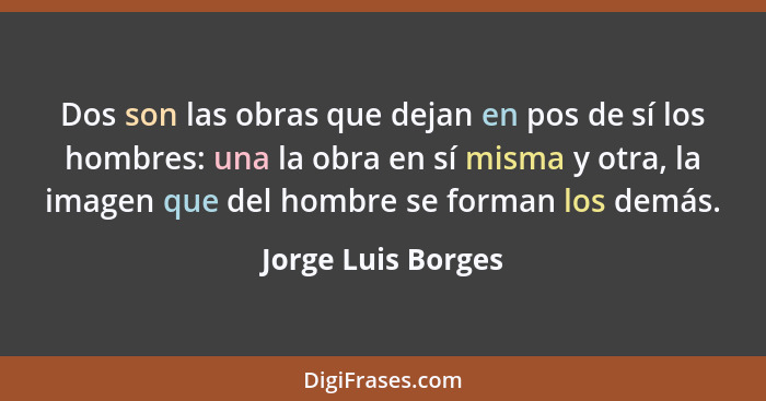 Dos son las obras que dejan en pos de sí los hombres: una la obra en sí misma y otra, la imagen que del hombre se forman los demás... - Jorge Luis Borges