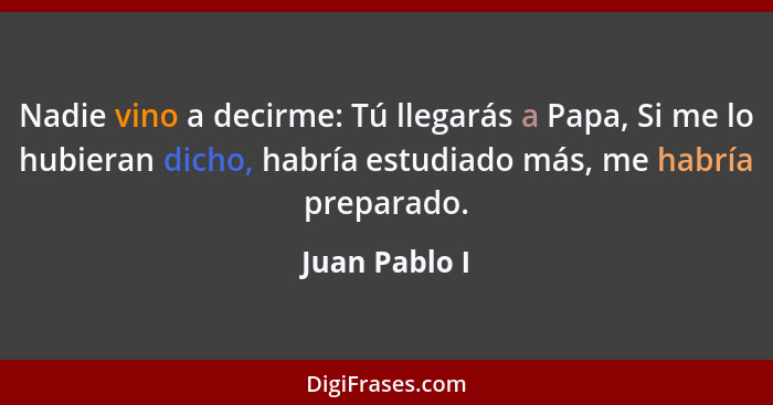 Nadie vino a decirme: Tú llegarás a Papa, Si me lo hubieran dicho, habría estudiado más, me habría preparado.... - Juan Pablo I