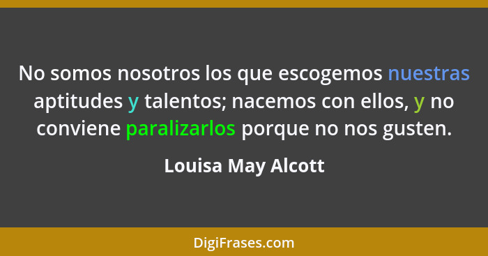 No somos nosotros los que escogemos nuestras aptitudes y talentos; nacemos con ellos, y no conviene paralizarlos porque no nos gus... - Louisa May Alcott