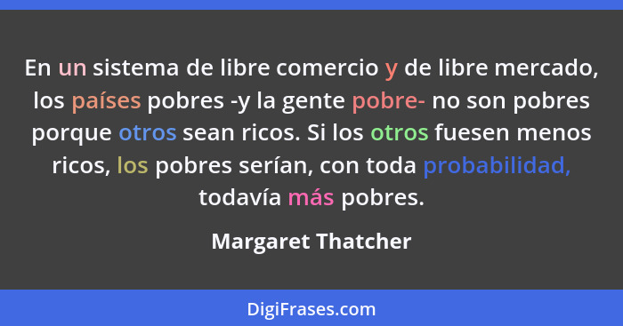En un sistema de libre comercio y de libre mercado, los países pobres -y la gente pobre- no son pobres porque otros sean ricos. Si... - Margaret Thatcher