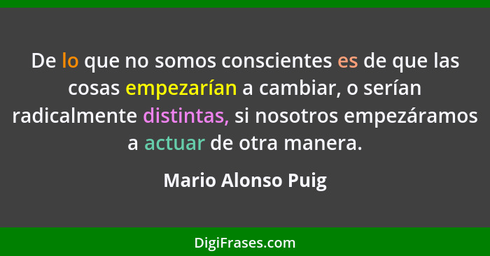 De lo que no somos conscientes es de que las cosas empezarían a cambiar, o serían radicalmente distintas, si nosotros empezáramos... - Mario Alonso Puig